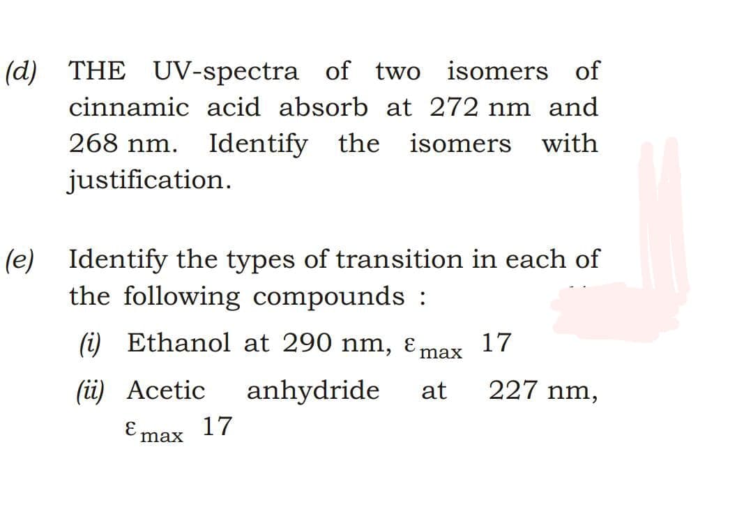 (d) THE UV-spectra of two isomers of
cinnamic acid absorb at 272 nm and
268 nm.
Identify the isomers with
justification.
(e) Identify the types of transition in each of
the following compounds :
(i) Ethanol at 290 nm, Ɛ max
17
(ii) Acetic
anhydride
at
227 nm,
E.
max
17
