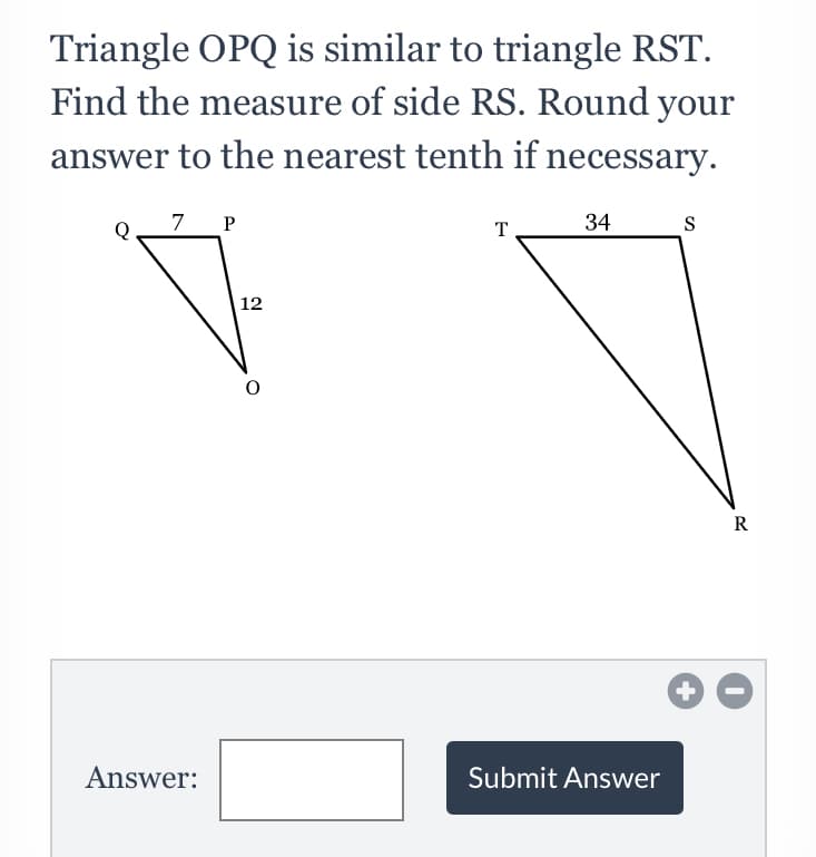 Triangle OPQ is similar to triangle RST.
Find the measure of side RS. Round your
answer to the nearest tenth if necessary.
7_ P
T
34
S
12
R
Answer:
Submit Answer
