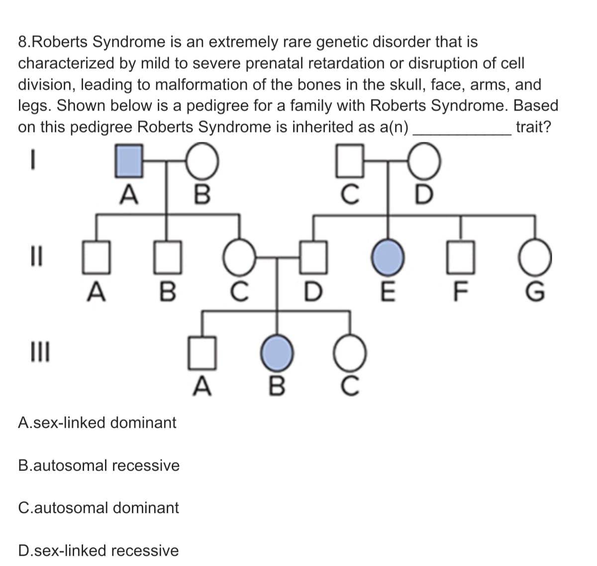 8.Roberts Syndrome is an extremely rare genetic disorder that is
characterized by mild to severe prenatal retardation or disruption of cell
division, leading to malformation of the bones in the skull, face, arms, and
legs. Shown below is a pedigree for a family with Roberts Syndrome. Based
on this pedigree Roberts Syndrome is inherited as a(n)
trait?
A
||
A B
D E F G
II
A
A.sex-linked dominant
B.autosomal recessive
C.autosomal dominant
D.sex-linked recessive
