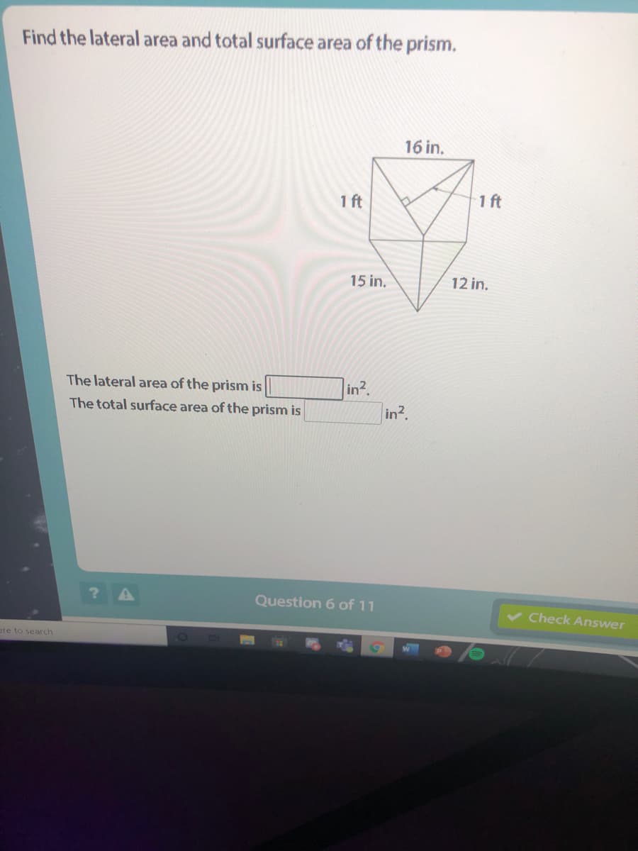 Find the lateral area and total surface area of the prism.
16 in.
1 ft
1 ft
15 in.
12 in.
The lateral area of the prism is
in2
The total surface area of the prism is
in2.
Question 6 of 11
Check Answer
ere to search
