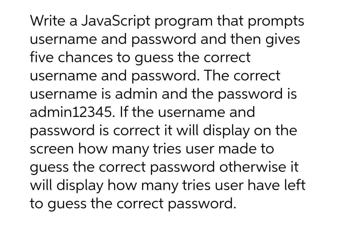 Write a JavaScript program that prompts
username and password and then gives
five chances to guess the correct
username and password. The correct
username is admin and the password is
admin12345. If the username and
password is correct it will display on the
screen how many tries user made to
guess the correct password otherwise it
will display how many tries user have left
to guess the correct password.
