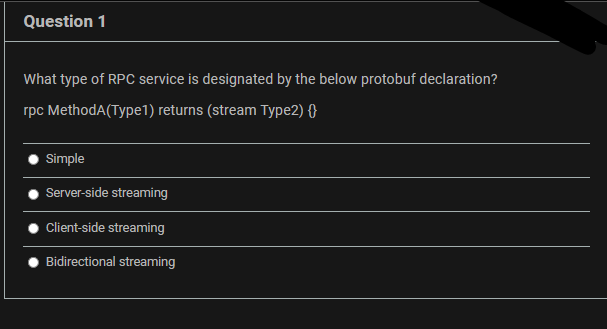 Question 1
What type of RPC service is designated by the below protobuf declaration?
rpc MethodA(Type1) returns (stream Type2) {}
Simple
Server-side streaming
Client-side streaming
Bidirectional streaming
