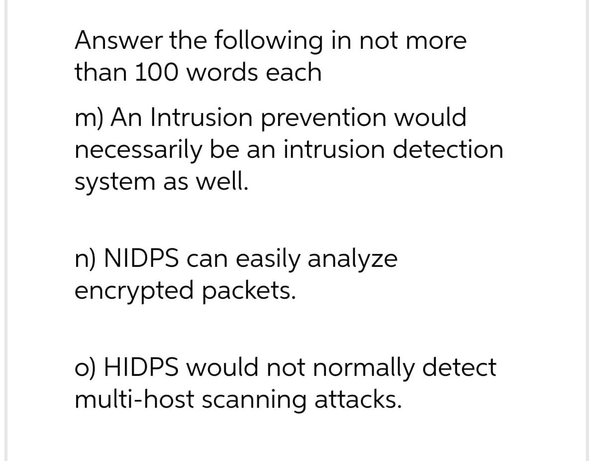 Answer the following in not more
than 100 words each
m) An Intrusion prevention would
necessarily be an intrusion detection
system as well.
n) NIDPS can easily analyze
encrypted packets.
o) HIDPS would not normally detect
multi-host scanning attacks.
