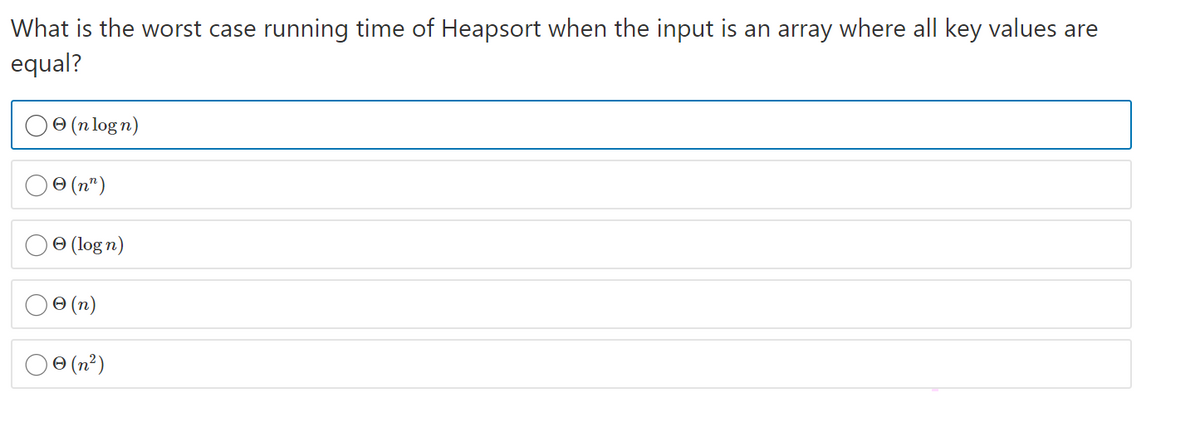 What is the worst case running time of Heapsort when the input is an array where all key values are
equal?
ө (nlogn)
O (n")
O (log n)
0 (n)
Oe (n²)
