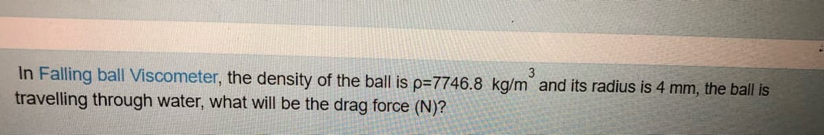 In Falling ball Viscometer, the density of the ball is p=7746.8 kg/m and its radius is 4 mm, the ball is
travelling through water, what will be the drag force (N)?
