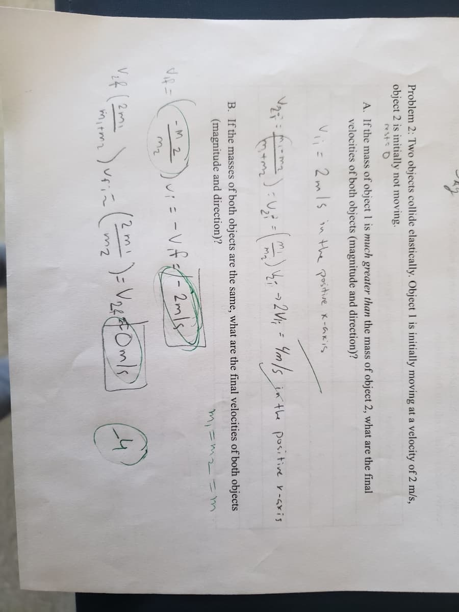 Problem 2: Two objects collide elastically. Object 1 is initially moving at a velocity of 2 m/s,
object 2 is initially not moving.
rest: O
A. If the mass of object 1 is much greater than the mass of object 2, what are the final
velocities of both objects (magnitude and direction)?
V= 2mls in the positive x-akis
ut- ) yr »2W; = Ym/s
in the positive r-aris
B. If the masses of both objects are the same, what are the final velocities of both objects
(magnitude and direction)?
mi=mz いm
-M 2
V,2 (2 mi
12m
Vfiに
24Om/s)
mitmz
