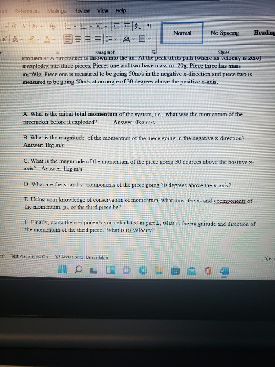 out
References
Mailings
Review
View
Help
- A A Aa Ao
Nomal
No Spacing
Heading
x A 2 A
nt
Paragraph
Styles
Problem 4: A firecracker is thrown into the air. At the peak of its path (where its velocity is zero)
it explodes into three pieces. Pieces one and two have mass m=20g. Piece three has mass
m-60g. Piece one is measured to be going 50m/s in the negative x-direction and piece two is
measured to be going 50m/s at an angle of 30 degrees above the positive x-axis.
A. What is the initial total momentum of the system, i.e., what was the momentum of the
firecracker before it exploded?
Answer: 0kg m/s
B. What is the magnitude of the momentum of the piece going in the negative x-direction?
Answer 1kg m/s
C. What is the magnitude of the momentum of the piece going 30 degrees above the positive x-
axis? Answer: 1kg m/s
D. What are the x- and y- components of the piece going 30 degrees above the x-axis?
E. Using your knowledge of conservation of momentum, what must the x- and ycomponents of
the momentum, p;. of the third piece be?
F. Finally, using the components you calculated in part E, what is the magnitude and direction of
the momentum of the third piece? What is its velocity?
es)
Text Predictions: On Accessibility: Unavailable
DFoc
