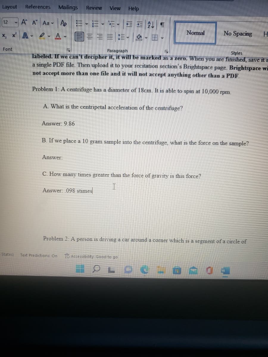 Layout
References
Mailings
Review
View
Help
A* A Aa▼ Ao=-三.-
x x A- .A- === -田。
12
Normal
No Spacing
Font
Paragraph
Styles
labeled. If we can't decipher it, it will be marked as a zero. When you are finished, save it a
a single PDF file. Then upload it to your recitation section's Brightspace page. Brightspace wi
not accept more than one file and it will not accept anything other than a PDF
Problem 1: A centrifuge has a diameter of 18cm. It is able to spin at 10,000 rpm.
A. What is the centripetal acceleration of the cemtrifuge?
Answer: 9.86
B. If we place a 10 gram sample into the centrifuge, what is the force on the sample?
Answer:
C. How many times greater than the force of gravity is this force?
Answer: 098 stimes
Problem 2: A person is driving a car around a corner which is a segment of a circle of
States)
Text Predictions: On
Accessibility: Good to go
