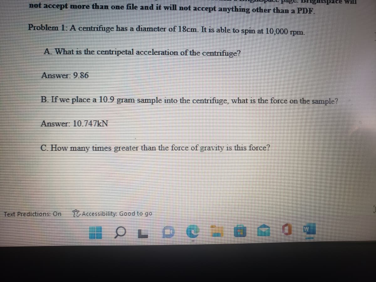 spice will
not accept more than one file and it will not accept anything other than a PDF.
Problem 1: A centrifuge has a diameter of 18cm. It is able to spin at 10,000 rpm.
A What is the centripetal aceleration of the centrifuge?
Answer: 9.86
B. If we place a 10.9 gram sample into the centrifuge, what is the force on the sample?
Answer: 10.747KN
C. How many times greater than the force of gravity is this force?
Text Predictions: On
Accessibility Good to go
