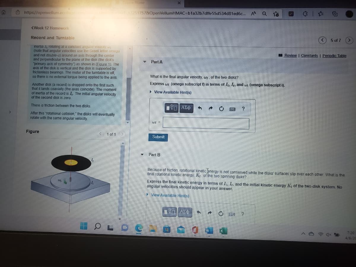 Course Home
Ö https://openvellum.ecollege.com/cou
seld-172517578OpenVellumHMAC=b1a32b7dffe55d534d81ed6c... A Q
(Week 12 Homework
Record and Turntable
5 of 7
inertia rotating at a constant angular velocity w
(note that angular velocities use the Greek letter omega
and not double-u) around an axis through the center
and perpendicular to the plane of the disk (the disk's
"primary axis of symmetry") as shown in (Figure 1). The
axis of the disk is vertical and the disk is supported by
frictionless bearings. The motor of the turntable is off,
so there is no external torque being applied to the axis.
I Review | Constants | Periodic Table
Part A
What is the final angular velocity, wr, of the two disks?
Express wr (omega subscript f) in terms of It, I,, and wi (omega subscript i).
Another disk (a record) is dropped onto the first such
that it lands coaxially (the axes coincide). The moment
of inertia of the record is I. The initial angular velocity
of the second disk is zero.
> View Available Hint(s)
There is friction between the two disks.
After this "rotational collision," the disks will eventually
rotate with the same angular velocity.
Figure
1 of 1
Submit
Part B
Because of friction, rotational kinetic energy is not conserved while the disks' surfaces slip over each other. What is the
final rotational kinetic energy, K. of the two spinning disks?
Express the final kinetic energy in terms of I, I,, and the initial kinetic energy K; of the two-disk system. No
angular velocities should appear in your answer.
View Available Hint(s)
A中
国?
7:20
4/6/20
