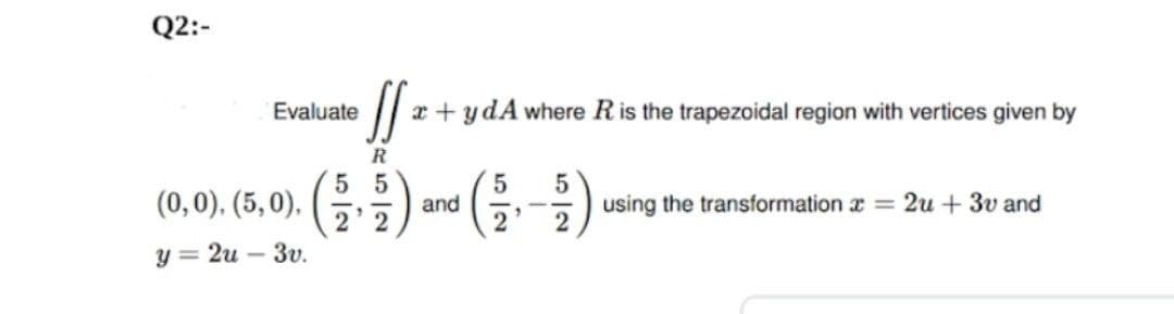 Q2:-
Evaluate
x + ydA where Ris the trapezoidal region with vertices given by
R
()
5 5
(0,0). (5, 0). (G)
and
using the transformation z = 2u + 3v and
2'2
y = 2u – 3v.
