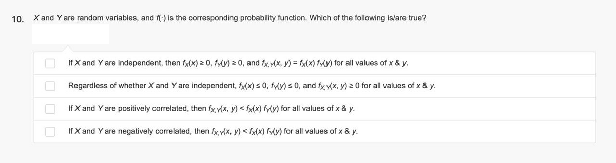 10. X and Yare random variables, and f() is the corresponding probability function. Which of the following is/are true?
If X and Y are independent, then fx(x) 2 0, fy(y) 2 0, and fx y(x, y) = fx(x) fy(y) for all values of x & y.
Regardless of whether X and Y are independent, fx(x) s 0, fy(y) s 0, and fx y(x, y) 2 0 for all values of x & y.
If X and Y are positively correlated, then fx y(x, y) < fx(x) fy(y) for all values of x & y.
If X and Y are negatively correlated, then fx y(x, y) < fx(x) fy(y) for all values of x & y.
