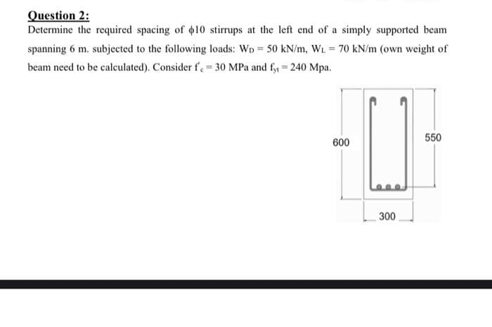 Question 2:
Determine the required spacing of 10 stirrups at the left end of a simply supported beam
spanning 6 m. subjected to the following loads: WD 50 kN/m, WL 70 kN/m (own weight of
%3D
beam need to be calculated). Consider f. = 30 MPa and fy = 240 Mpa.
550
600
300
