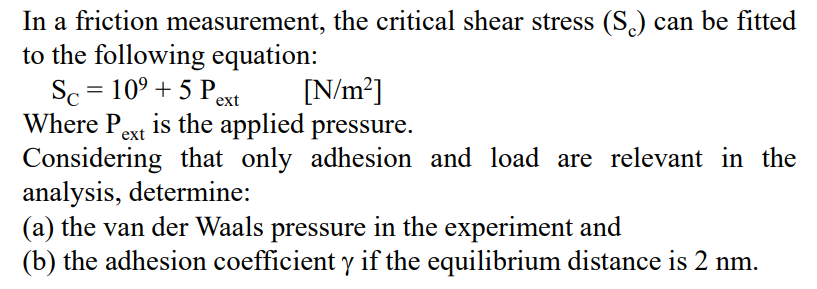 In a friction measurement, the critical shear stress (S.) can be fitted
to the following equation:
Sc = 10° + 5 Pext
Where Pext is the applied pressure.
Considering that only adhesion and load are relevant in the
analysis, determine:
(a) the van der Waals pressure in the experiment and
(b) the adhesion coefficient y if the equilibrium distance is 2 nm.
[N/m?]
