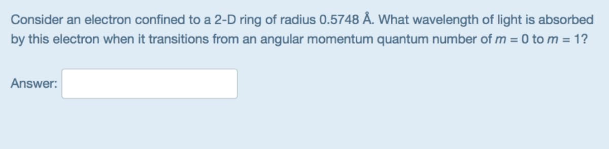 Consider an electron confined to a 2-D ring of radius 0.5748 Å. What wavelength of light is absorbed
by this electron when it transitions from an angular momentum quantum number of m = 0 to m = 1?
Answer:
