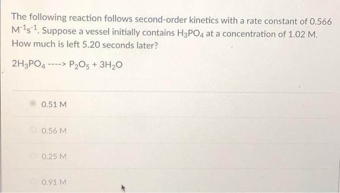 The following reaction follows second-order kinetics with a rate constant of 0.566
M1s1. Suppose a vessel initially contains H3PO4 at a concentration of 1.02 M.
How much is left 5.20 seconds later?
2H3PO4 ----> P2O5 + 3H20
0.51 M
0.56 M
O 0.25 M
0.91 M
