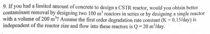 9. If you had a limited amount of concrete to design a CSTR reactor, would you obtain better
contaminant removal by designing two 100 m³ reactors in series or by designing a single reactor
with a volume of 200 m³? Assume the first order degradation rate constant (K = 0.15/day) is
independent of the reactor size and flow into these reactors is Q = 20 m³/day.
