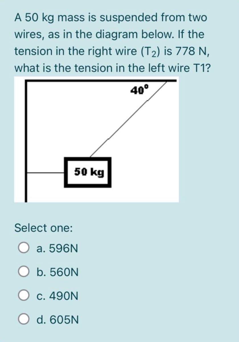 A 50 kg mass is suspended from two
wires, as in the diagram below. If the
tension in the right wire (T2) is 778 N,
what is the tension in the left wire T1?
40°
50 kg
Select one:
a. 596N
b. 560N
O c. 490N
O d. 605N
