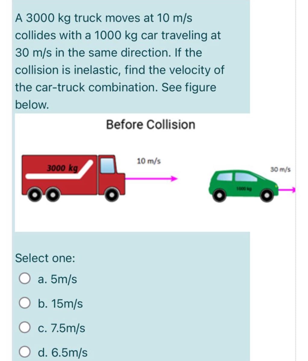 A 3000 kg truck moves at 10 m/s
collides with a 1000 kg car traveling at
30 m/s in the same direction. If the
collision is inelastic, find the velocity of
the car-truck combination. See figure
below.
Before Collision
10 m/s
3000 kg
30 m/s
1000 kg
Select one:
O a. 5m/s
O b. 15m/s
c. 7.5m/s
d. 6.5m/s
