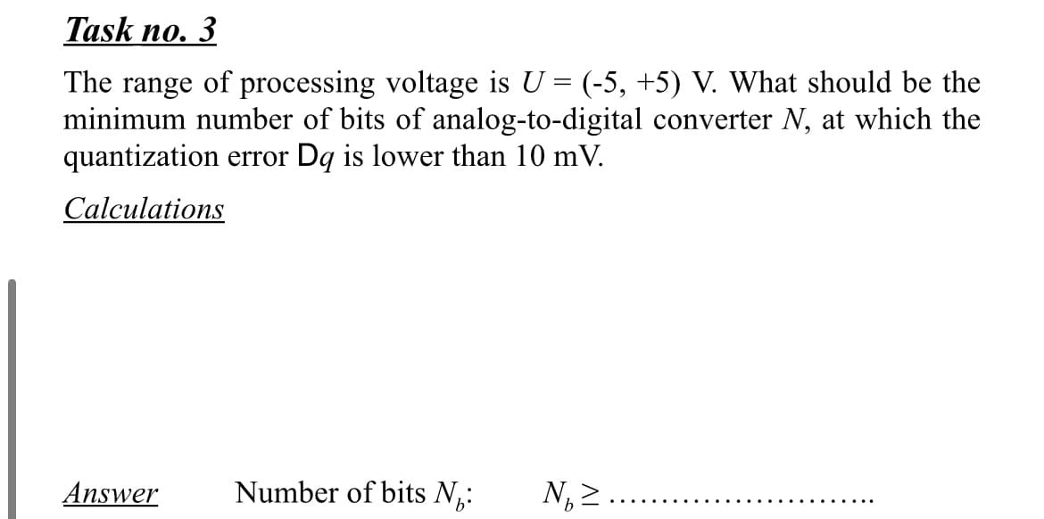 Task no. 3
The range of processing voltage is U = (-5, +5) V. What should be the
minimum number of bits of analog-to-digital converter N, at which the
quantization error Dq is lower than 10 mV.
Calculations
Answer
Number of bits N,:
N, 2
.... ..
