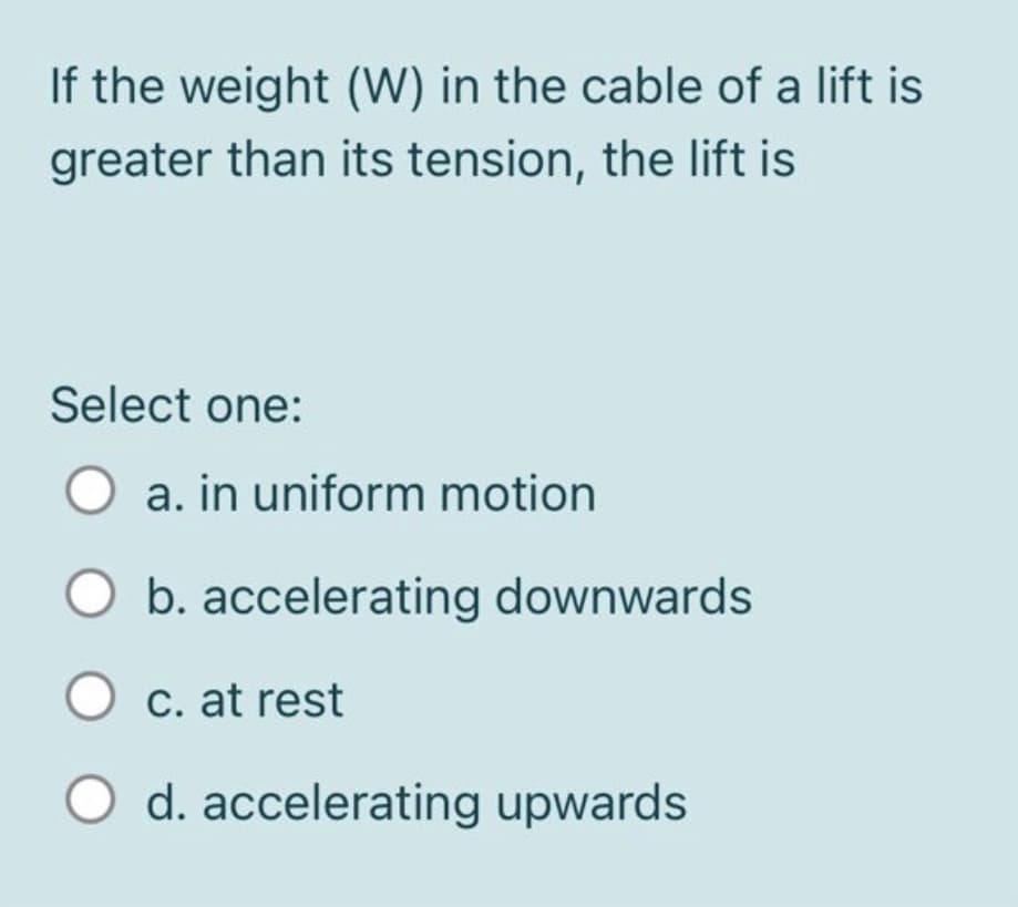 If the weight (W) in the cable of a lift is
greater than its tension, the lift is
Select one:
a. in uniform motion
b. accelerating downwards
C. at rest
O d. accelerating upwards
