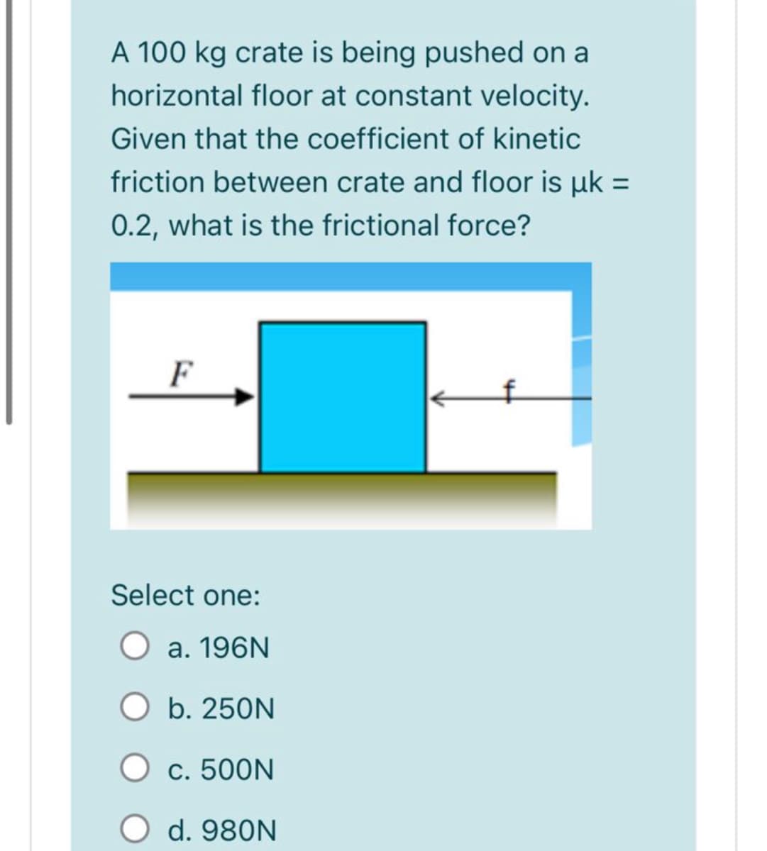 A 100 kg crate is being pushed on a
horizontal floor at constant velocity.
Given that the coefficient of kinetic
friction between crate and floor is uk =
0.2, what is the frictional force?
F
Select one:
a. 196N
O b. 250N
O c. 500N
d. 980N
