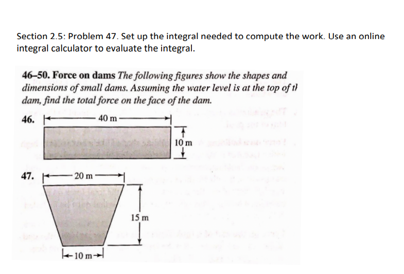 Section 2.5: Problem 47. Set up the integral needed to compute the work. Use an online
integral calculator to evaluate the integral.
46-50. Force on dams The following figures show the shapes and
dimensions of small dams. Assuming the water level is at the top of th
dam, find the total force on the face of the dam.
46.
40 m
47.
-20 m
10 m
15 m
10 m