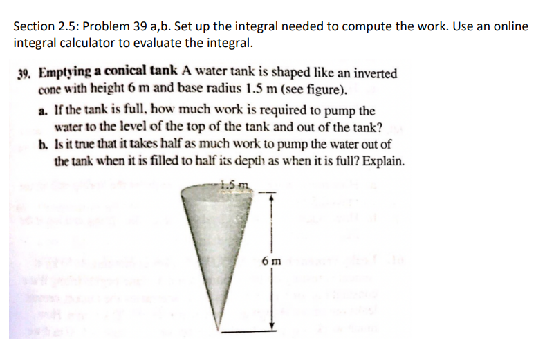 Section 2.5: Problem 39 a,b. Set up the integral needed to compute the work. Use an online
integral calculator to evaluate the integral.
39. Emptying a conical tank A water tank is shaped like an inverted
cone with height 6 m and base radius 1.5 m (see figure).
a. If the tank is full, how much work is required to pump the
water to the level of the top of the tank and out of the tank?
b. Is it true that it takes half as much work to pump the water out of
the tank when it is filled to half its depth as when it is full? Explain.
-1.5 m
6 m