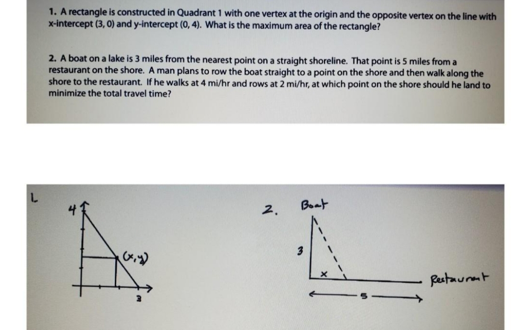 1. A rectangle is constructed in Quadrant 1 with one vertex at the origin and the opposite vertex on the line with
x-intercept (3, 0) and y-intercept (0, 4). What is the maximum area of the rectangle?
2. A boat on a lake is 3 miles from the nearest point on a straight shoreline. That point is 5 miles from a
restaurant on the shore. A man plans to row the boat straight to a point on the shore and then walk along the
shore to the restaurant. If he walks at 4 mi/hr and rows at 2 mi/hr, at which point on the shore should he land to
minimize the total travel time?
Boat
2.
Restaurent
