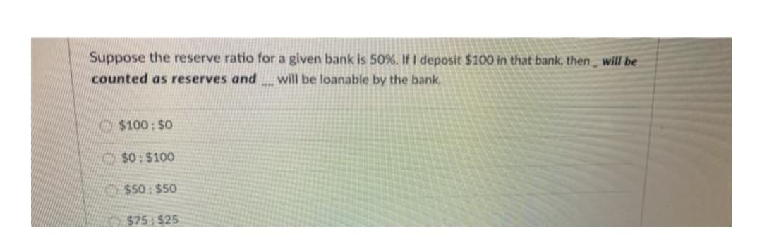 Suppose the reserve ratio for a given bank is 50%. If I deposit $100 in that bank, then will be
counted as reserves and_will be loanable by the bank,
$100: $0
$0: $100
$50: $50
$75 $25
