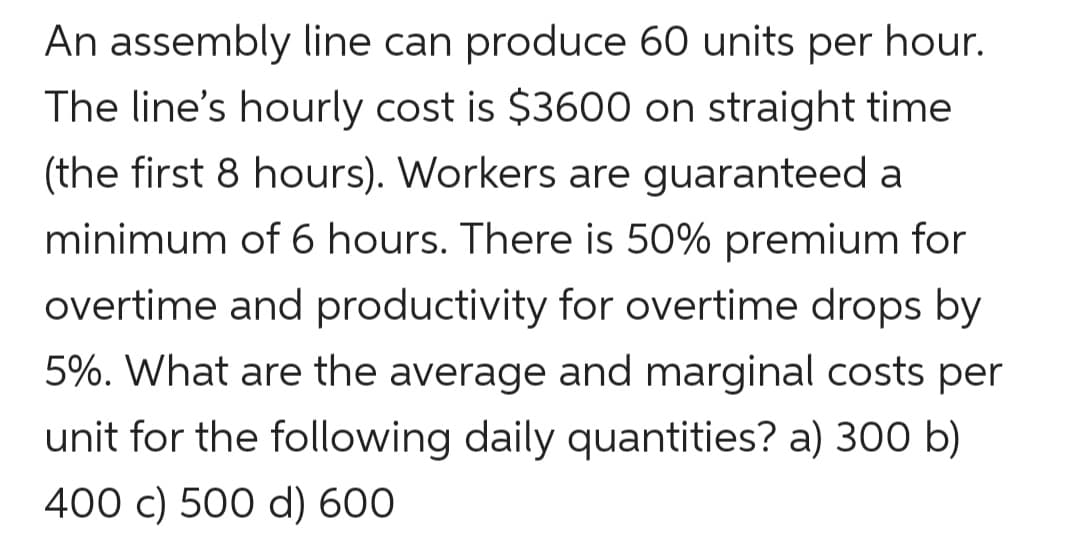 An assembly line can produce 60 units per hour.
The line's hourly cost is $3600 on straight time
(the first 8 hours). Workers are guaranteed a
minimum of 6 hours. There is 50% premium for
overtime and productivity for overtime drops by
5%. What are the average and marginal costs per
unit for the following daily quantities? a) 300 b)
400 c) 500 d) 600
