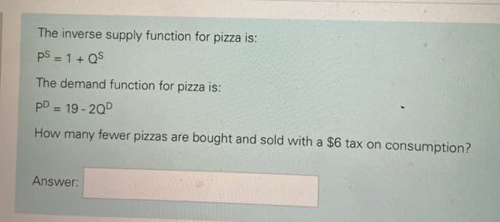 The inverse supply function for pizza is:
pS = 1 + QS
%3D
The demand function for pizza is:
pD = 19 - 200
%3D
How many fewer pizzas are bought and sold with a $6 tax on consumption?
Answer:
