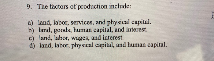 9. The factors of production include:
a) land, labor, services, and physical capital.
b) land, goods, human capital, and interest.
c) land, labor, wages, and interest.
d) land, labor, physical capital, and human capital.
