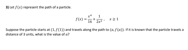 3) Let f(x) represent the path of a particle.
1
f(x):
x21
16 2x2
Suppose the particle starts at (1, f(1)) and travels along the path to (a, f (a)). If it is known that the particle travels a
distance of 3 units, what is the value of a?

