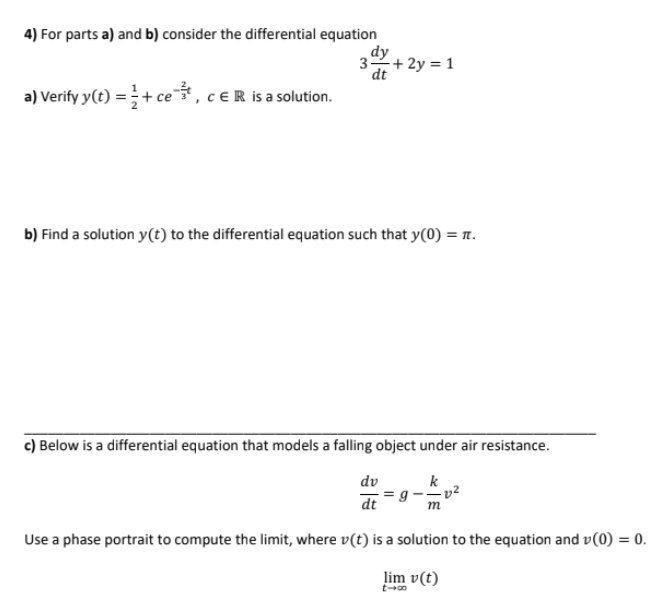 4) For parts a) and b) consider the differential equation
dy
3+ 2y = 1
dt
a) Verify y(t) =+ ce, ceR is a solution.
b) Find a solution y(t) to the differential equation such that y(0) = .
c) Below is a differential equation that models a falling object under air resistance.
dv
k
dt
Use a phase portrait to compute the limit, where v(t) is a solution to the equation and v(0) = 0.
lim v(t)
