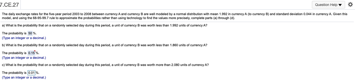 7.CE.27
Question Help v
The daily exchange rates for the five-year period 2003 to 2008 between currency A and currency B are well modeled by a normal distribution with mean 1.992 in currency A (to currency B) and standard deviation 0.044 in currency A. Given this
model, and using the 68-95-99.7 rule to approximate the probabilities rather than using technology to find the values more precisely, complete parts (a) through (d).
a) What is the probability that on a randomly selected day during this period, a unit of currency B was worth less than 1.992 units of currency A?
The probability is 50 %.
(Type an integer or a decimal.)
b) What is the probability that on a randomly selected day during this period, a unit of currency B was worth less than 1.860 units of currency A?
The probability is 0.15 %.
(Type an integer or a decimal.)
c) What is the probability that on a randomly selected day during this period, a unit of currency B was worth more than 2.080 units of currency A?
The probability is 0.01 %.
(Type an integer or a decimal.)
