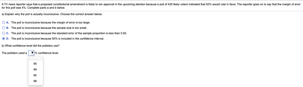 A TV news reporter says that a proposed constitutional amendment is likely to win approval in the upcoming election because a poll of 425 likely voters indicated that 52% would vote in favor. The reporter goes on to say that the margin of error
for this poll was 4%. Complete parts a and b below.
a) Explain why the poll is actually inconclusive. Choose the correct answer below.
O A. The poll is inconclusive because the margin of error is too large.
O B. The poll is inconclusive because the sample size is too small.
OC. The poll is inconclusive because the standard error of the sample proportion is less than 0.50.
O D. The poll is inconclusive because 50% is included in the confidence interval.
b) What confidence level did the pollsters use?
The pollsters used a
% confidence level.
95
99
90
98
