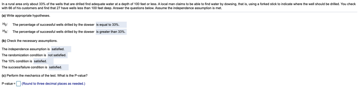 In a rural area only about 33% of the wells that are drilled find adequate water at a depth of 100 feet or less. A local man claims to be able to find water by dowsing, that is, using a forked stick to indicate where the well should be drilled. You check
with 66 of his customers and find that 27 have wells less than 100 feet deep. Answer the questions below. Assume the independence assumption is met.
(a) Write appropriate hypotheses.
Họ:
The percentage of successful wells drilled by the dowser is equal to 33%.
HA:
The percentage of successful wells drilled by the dowser is greater than 33%.
(b) Check the necessary assumptions.
The independence assumption is satisfied.
The randomization condition is not satisfied.
The 10% condition is satisfied.
The success/failure condition is satisfied.
(c) Perform the mechanics of the test. What is the P-value?
P-value =
(Round to three decimal places as needed.)
