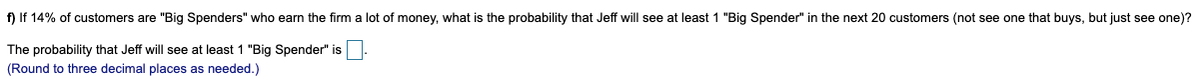 f) If 14% of customers are "Big Spenders" who earn the firm a lot of money, what is the probability that Jeff will see at least 1 "Big Spender" in the next 20 customers (not see one that buys, but just see one)?
The probability that Jeff will see at least 1 "Big Spender" is
(Round to three decimal places as needed.)
