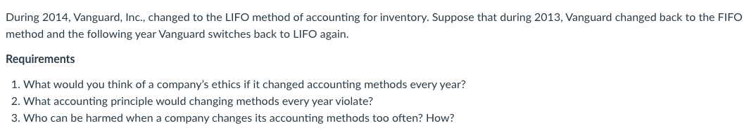 During 2014, Vanguard, Ic., changed to the LIFO method of accounting for inventory. Suppose that during 2013, Vanguard changed back to the FIFO
method and the following year Vanguard switches back to LIFO again.
Requirements
1. What would you think of a company's ethics if it changed accounting methods every year?
2. What accounting principle would changing methods every year violate?
3. Who can be harmed when a company changes its accounting methods too often? How?
