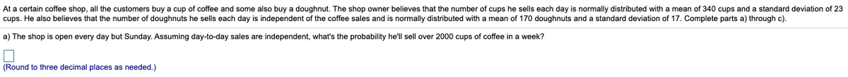 At a certain coffee shop, all the customers buy a cup of coffee and some also buy a doughnut. The shop owner believes that the number of cups he sells each day is normally distributed with a mean of 340 cups and a standard deviation of 23
cups. He also believes that the number of doughnuts he sells each day is independent of the coffee sales and is normally distributed with a mean of 170 doughnuts and a standard deviation of 17. Complete parts a) through c).
a) The shop is open every day but Sunday. Assuming day-to-day sales are independent, what's the probability he'll sell over 2000 cups of coffee in a week?
(Round to three decimal places as needed.)
