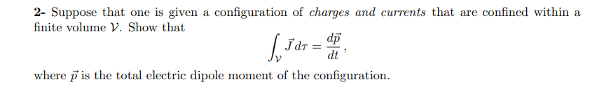 2- Suppose that one is given a configuration of charges and currents that are confined within a
finite volume V. Show that
dp
Jdr
dt
where p is the total electric dipole moment of the configuration.
