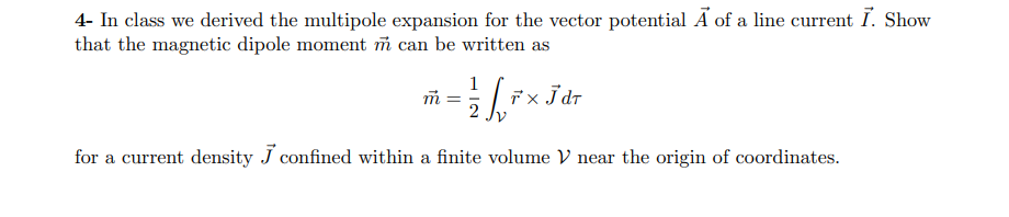 4- In class we derived the multipole expansion for the vector potential A of a line current I. Show
that the magnetic dipole moment m can be written as
%3D
for a current density J confined within a finite volume V near the origin of coordinates.
