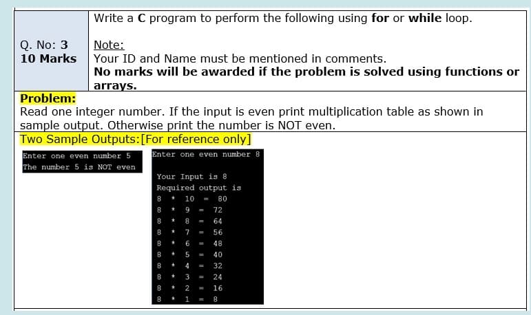 Write a C program to perform the following using for or while loop.
Q. No: 3
10 Marks Your ID and Name must be mentioned in comments.
Note:
No marks will be awarded if the problem is solved using functions or
arrays.
Problem:
Read one integer number. If the input is even print multiplication table as shown in
sample output. Otherwise print the number is NOT even.
Two Sample Outputs:[For reference only]
Enter one even number 5
The number 5 is NOT even
Enter one even number 8
Your Input is 8
Required output is
8
10
80
8
9
72
=
8.
64
8
7
56
%3D
8
6
48
5
40
4
32
3
24
8
2
16
1
8
* * * * * * . *
