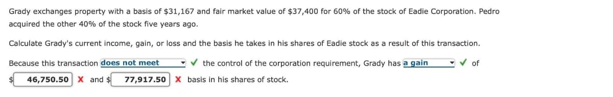 Grady exchanges property with a basis of $31,167 and fair market value of $37,400 for 60% of the stock of Eadie Corporation. Pedro
acquired the other 40% of the stock five years ago.
Calculate Grady's current income, gain, or loss and the basis he takes in his shares of Eadie stock as a result of this transaction.
✔ of
Because this transaction does not meet
✓ the control of the corporation requirement, Grady has a gain
46,750.50 X and $ 77,917.50 X basis in his shares of stock.