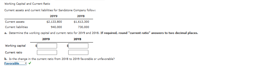 Working Capital and Current Ratio
Current assets and current liabilities for Sandstone Company follow:
20Y9
20Y8
$2,133,800
$1,613,300
940,000
730,000
a. Determine the working capital and current ratio for 2019 and 2018. If required, round "current ratio" answers to two decimal places.
20Y9
20Y8
Current assets
Current liabilities
Working capital
Current ratio
b. Is the change in the current ratio from 2018 to 2019 favorable or unfavorable?
Favorable
