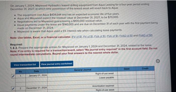 On January 1, 2024, Maywood Hydraulics leased drilling equipment from Aqua Leasing for a four-year period ending
December 31, 2027, at which time possession of the leased asset will revert back to Aqua.
The equipment cost Aqua $434,644 and has an expected economic life of five years.
Aqua and Maywood expect the residual value at December 31, 2027, to be $70,000.
• Negotiations led to Maywood guaranteeing a $100,000 residual value.
• Equal payments under the lease are $140,000 and are due on December 31 of each year with the first payment being
made on December 31, 2024.
• Maywood is aware that Aqua used a 5% interest rate when calculating lease payments.
Note: Use tables, Excel, or a financial calculator. (EV of $1. PV of $1. EVA of $1. PVA of $1. EVAD of $1 and PVAD of $1)
Required:
1. & 2. Prepare the appropriate entries for Maywood on January 1, 2024 and December 31, 2024, related to the lease.
Note: If no entry is required for a transaction/event, select "No journal entry required" in the first account field. Do not
round intermediate calculations. Round your final answers to the nearest whole dollar.
View transaction list
N
No
1
2
View journal entry worksheet
Date
January 01, 2024
December 31, 2024
General Journal
Right-of-use asset
Lease payable
Amortization expense
Right-of-use asset
Debit
Credit
