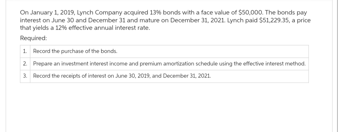 On January 1, 2019, Lynch Company acquired 13% bonds with a face value of $50,000. The bonds pay
interest on June 30 and December 31 and mature on December 31, 2021. Lynch paid $51,229.35, a price
that yields a 12% effective annual interest rate.
Required:
1. Record the purchase of the bonds.
2. Prepare an investment interest income and premium amortization schedule using the effective interest method.
3. Record the receipts of interest on June 30, 2019, and December 31, 2021.