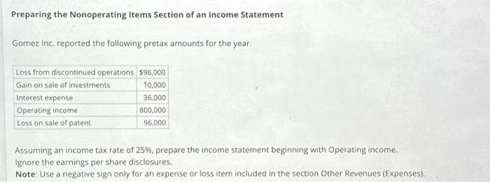 Preparing the Nonoperating Items Section of an Income Statement
Gomez Inc. reported the following pretax amounts for the year.
Loss from discontinued operations $96,000
Gain on sale of investments
10,000
Interest expense
36,000
Operating income
800,000
Loss on sale of patent
96,000
Assuming an income tax rate of 25%, prepare the income statement beginning with Operating income.
Ignore the earnings per share disclosures.
Note: Use a negative sign only for an expense or loss item included in the section Other Revenues (Expenses).