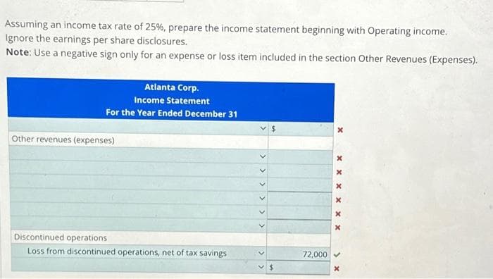 Assuming an income tax rate of 25%, prepare the income statement beginning with Operating income.
Ignore the earnings per share disclosures.
Note: Use a negative sign only for an expense or loss item included in the section Other Revenues (Expenses).
Atlanta Corp.
Income Statement
For the Year Ended December 31
Other revenues (expenses)
Discontinued operations
Loss from discontinued operations, net of tax savings
$
$
72,000
x x x x x
x
X